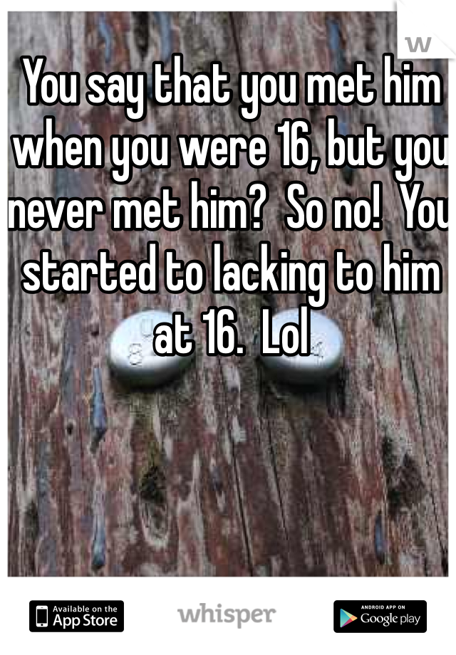 You say that you met him when you were 16, but you never met him?  So no!  You started to lacking to him at 16.  Lol