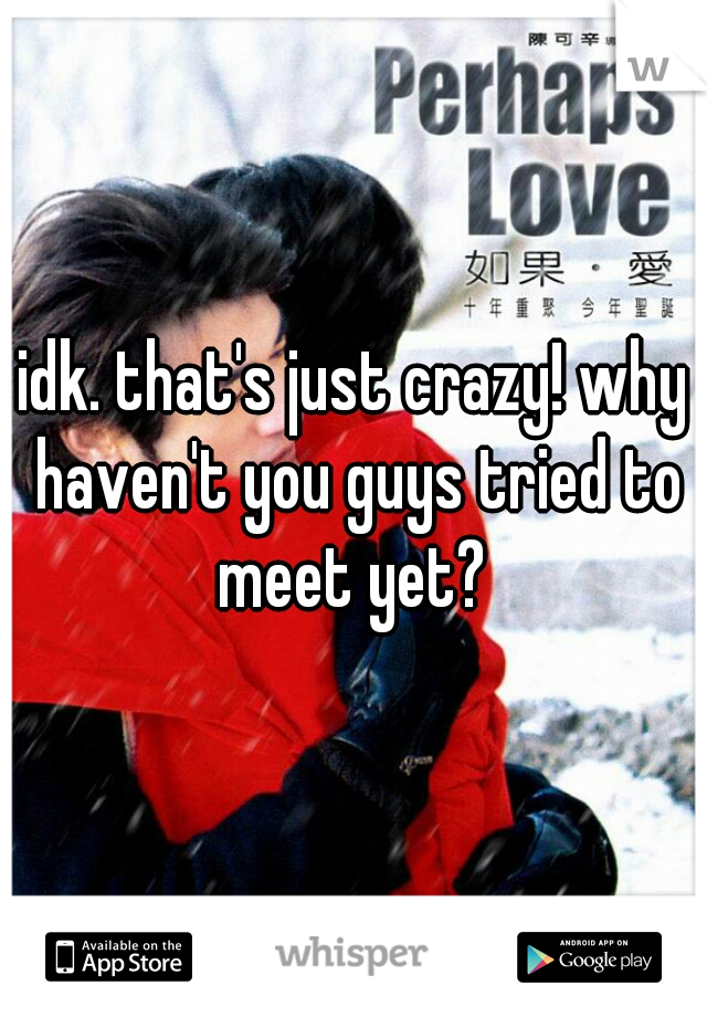 idk. that's just crazy! why haven't you guys tried to meet yet? 