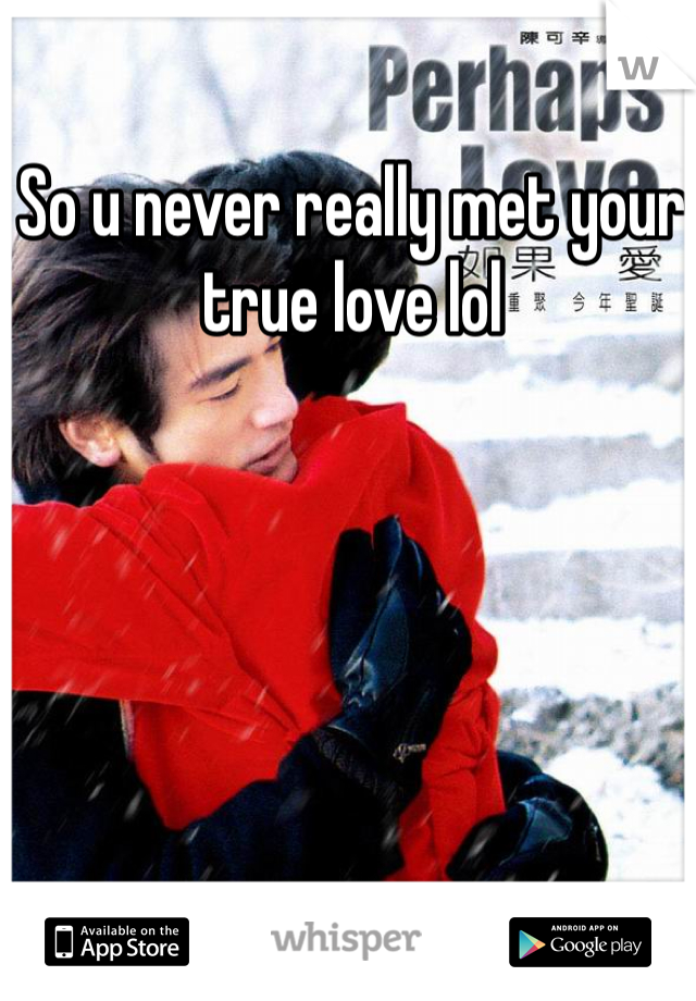 So u never really met your true love lol