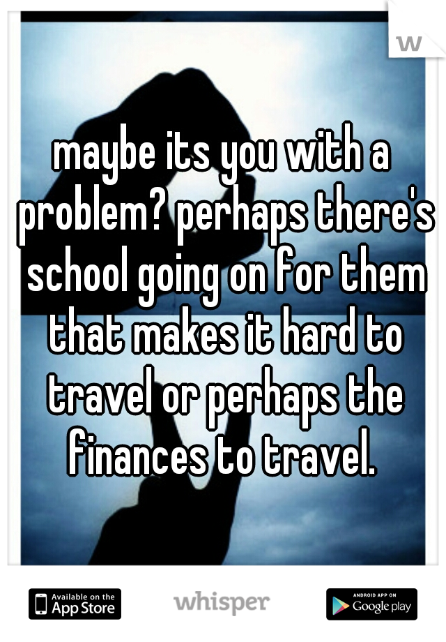 maybe its you with a problem? perhaps there's school going on for them that makes it hard to travel or perhaps the finances to travel. 