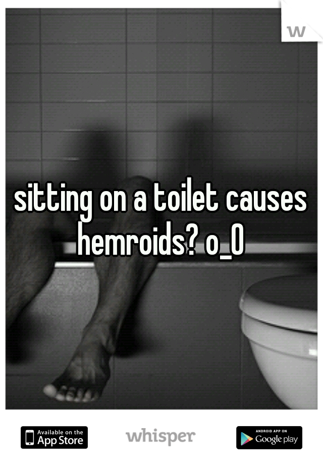 sitting on a toilet causes hemroids? o_O 