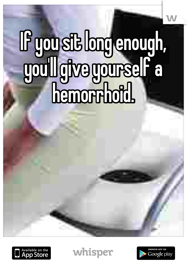If you sit long enough, you'll give yourself a hemorrhoid.