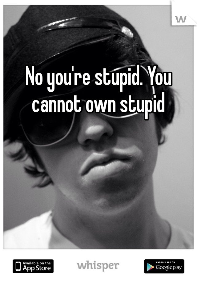 No you're stupid. You cannot own stupid