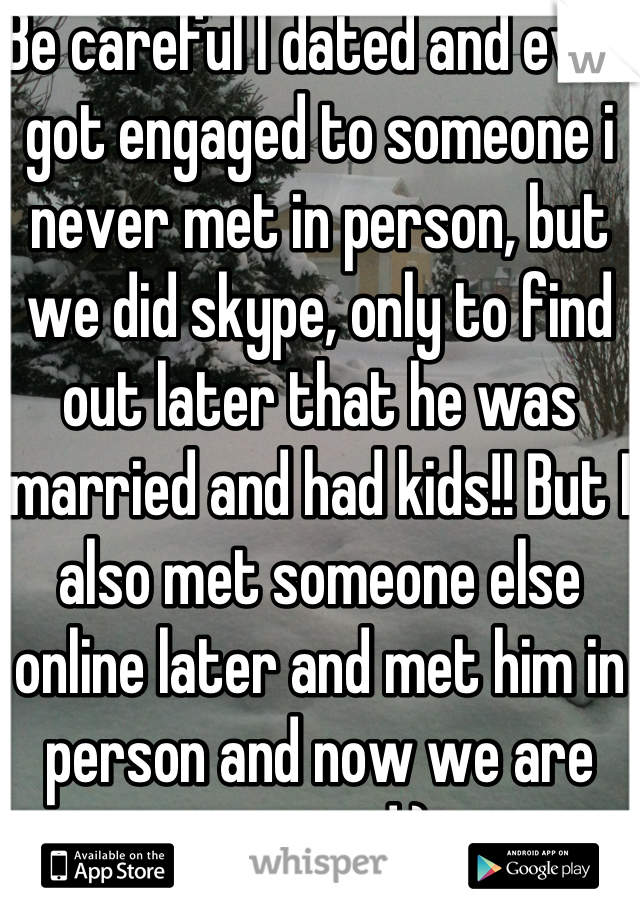 Be careful I dated and even got engaged to someone i never met in person, but we did skype, only to find out later that he was married and had kids!! But I also met someone else online later and met him in person and now we are engaged:)