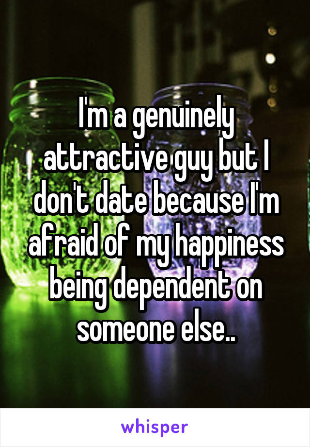 I'm a genuinely attractive guy but I don't date because I'm afraid of my happiness being dependent on someone else..