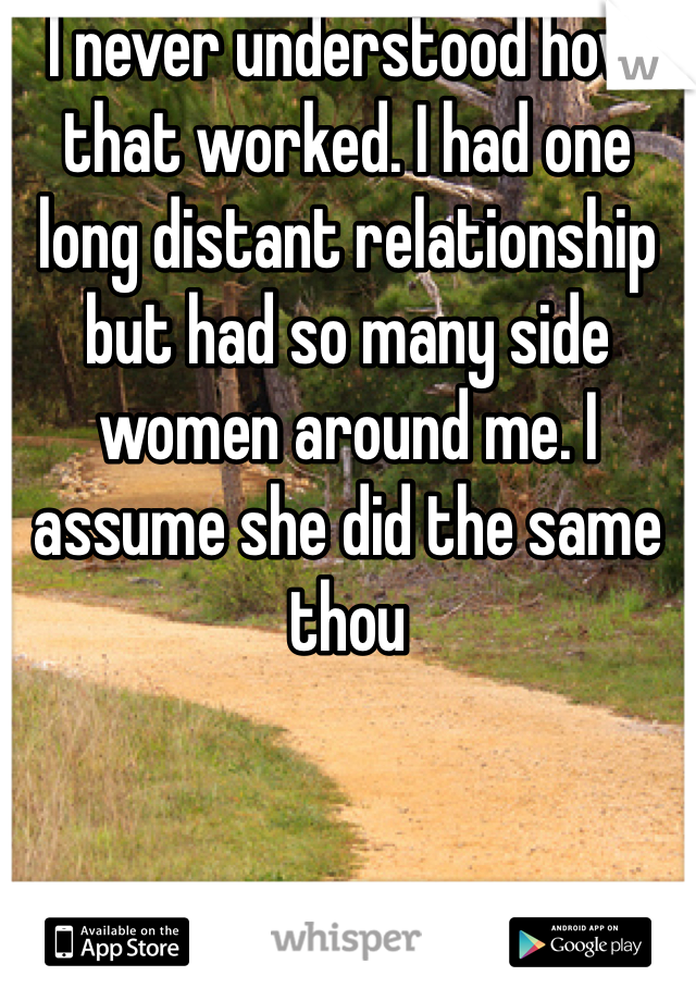 I never understood how that worked. I had one long distant relationship but had so many side women around me. I assume she did the same thou 