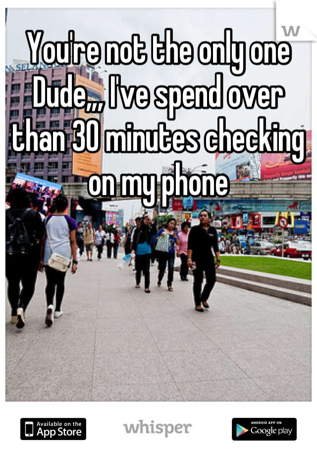 You're not the only one Dude,,, I've spend over than 30 minutes checking on my phone