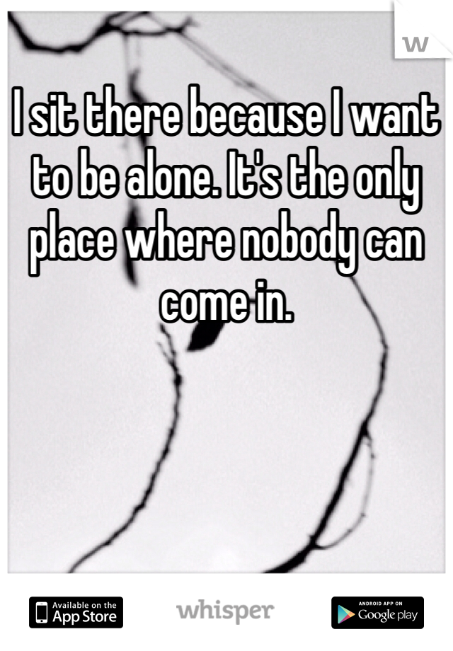 I sit there because I want to be alone. It's the only place where nobody can come in.