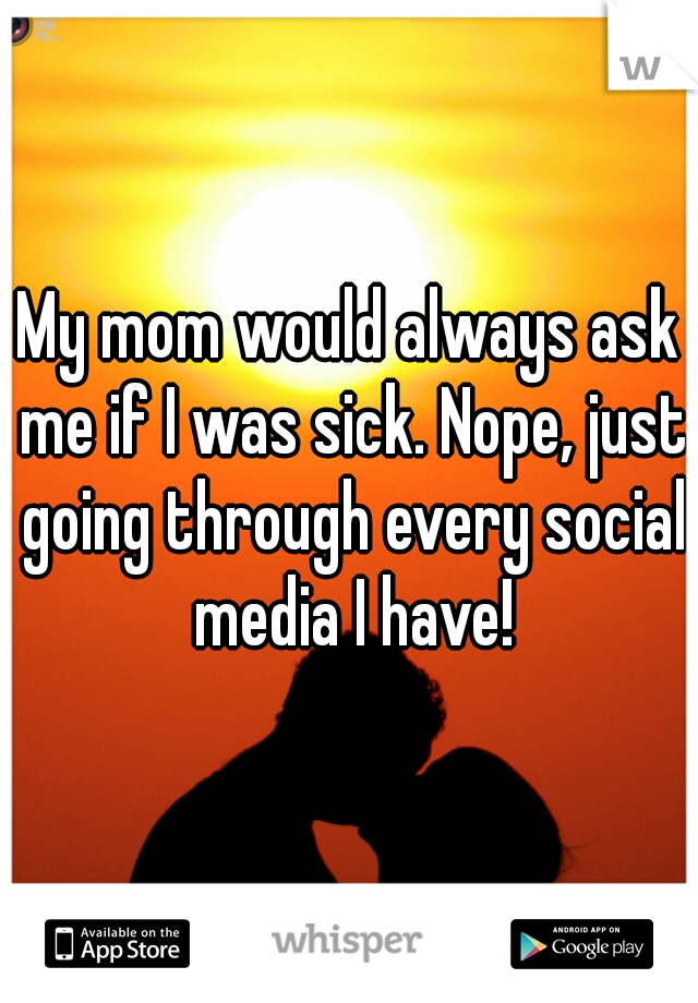 My mom would always ask me if I was sick. Nope, just going through every social media I have!
