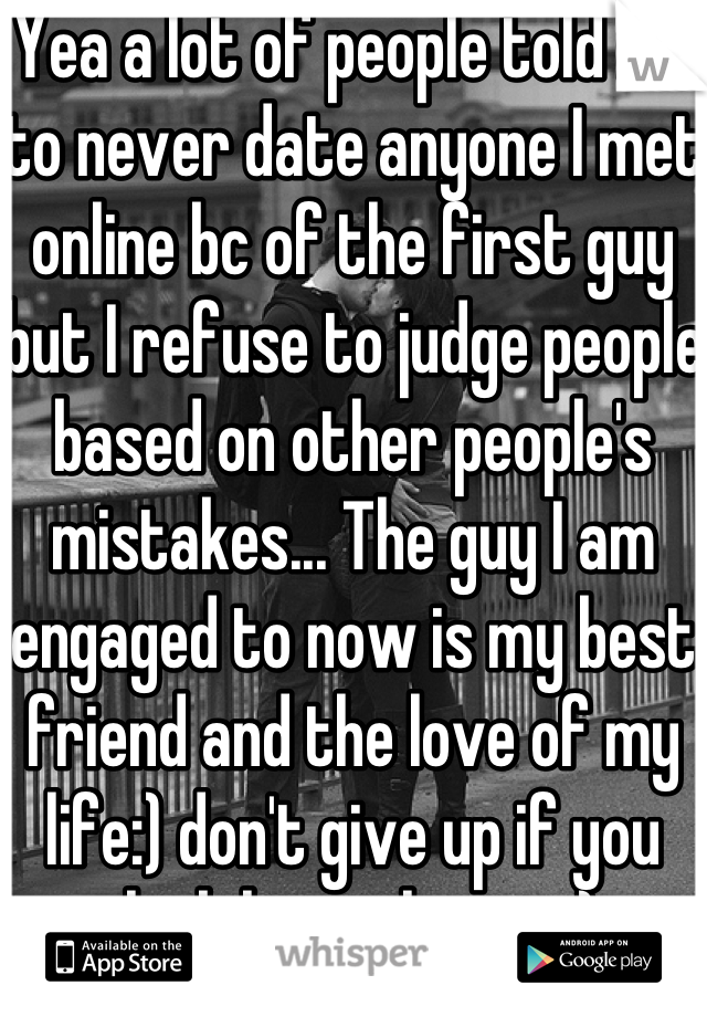 Yea a lot of people told me to never date anyone I met online bc of the first guy but I refuse to judge people based on other people's mistakes... The guy I am engaged to now is my best friend and the love of my life:) don't give up if you think he is the one:) 