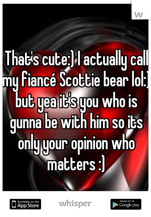 That's cute:) I actually call my fiancé Scottie bear lol:) but yea it's you who is gunna be with him so its only your opinion who matters :)