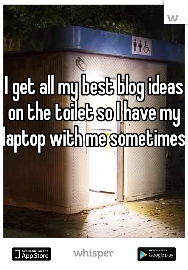 I get all my best blog ideas on the toilet so I have my laptop with me sometimes 