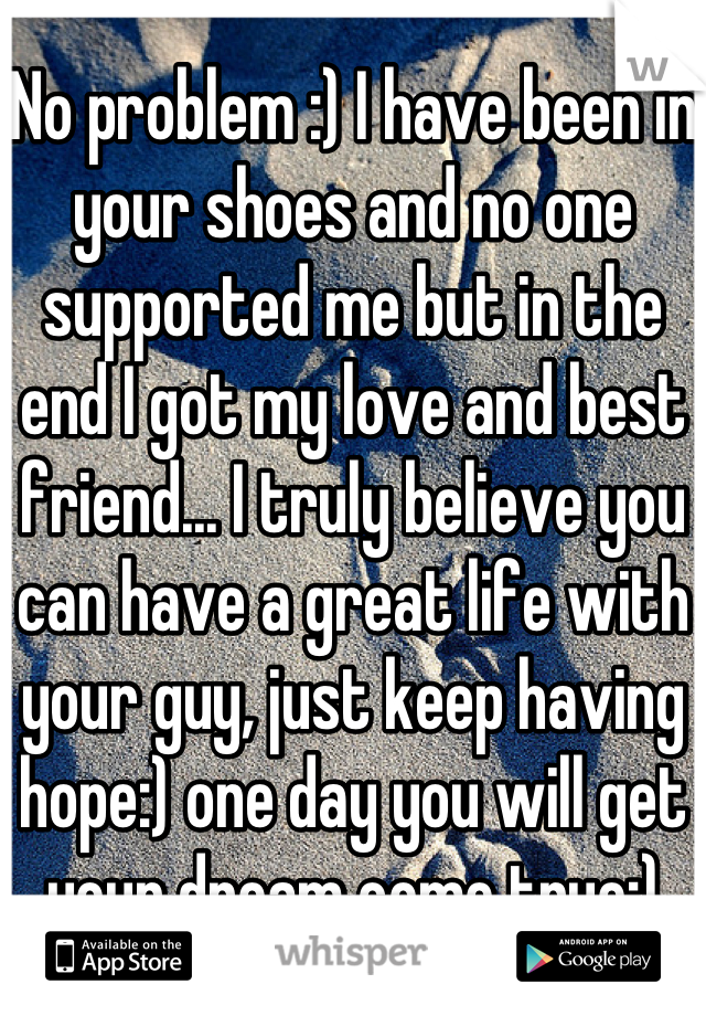 No problem :) I have been in your shoes and no one supported me but in the end I got my love and best friend... I truly believe you can have a great life with your guy, just keep having hope:) one day you will get your dream come true:)