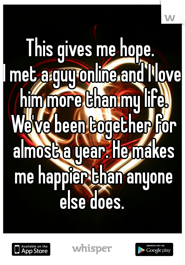 This gives me hope. 
I met a guy online and I love him more than my life. We've been together for almost a year. He makes me happier than anyone else does. 