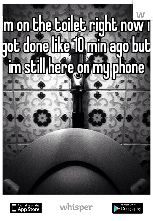 Im on the toilet right now i got done like 10 min ago but im still here on my phone
