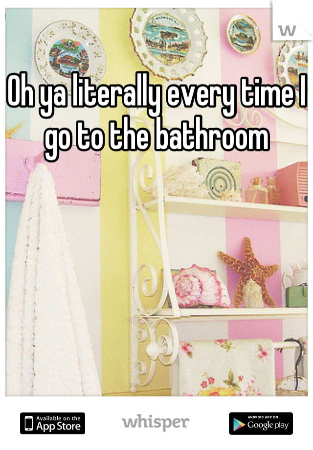 Oh ya literally every time I go to the bathroom