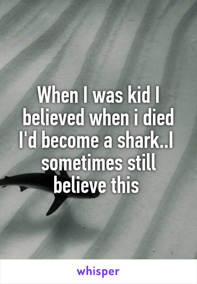 When I was kid I believed when i died I'd become a shark..I  sometimes still believe this 