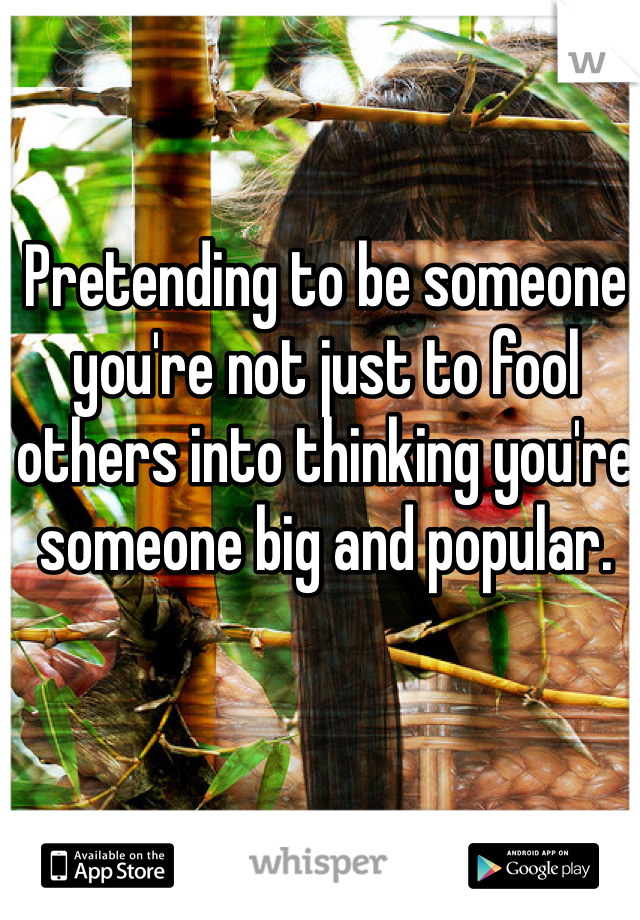 Pretending to be someone you're not just to fool others into thinking you're someone big and popular.