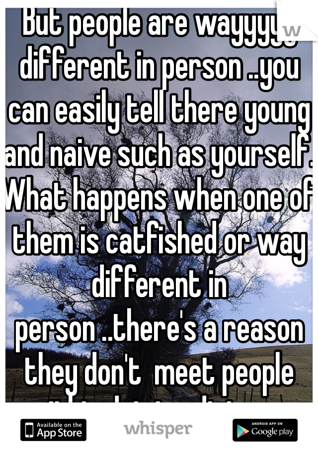 But people are wayyyyy different in person ..you can easily tell there young and naive such as yourself. What happens when one of them is catfished or way different in person ..there's a reason they don't  meet people within driving distance 