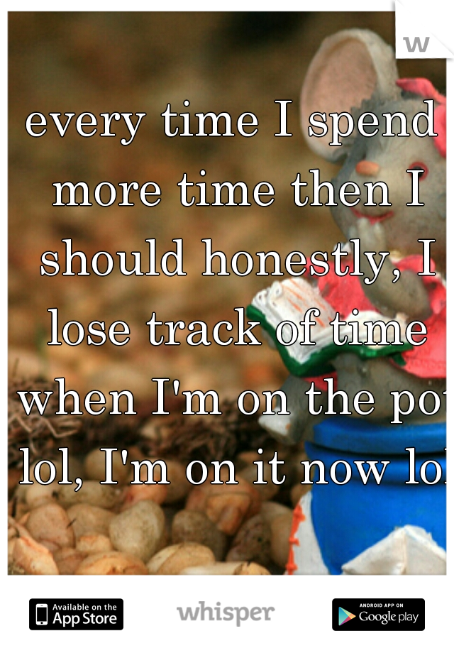 every time I spend more time then I should honestly, I lose track of time when I'm on the pot lol, I'm on it now lol 