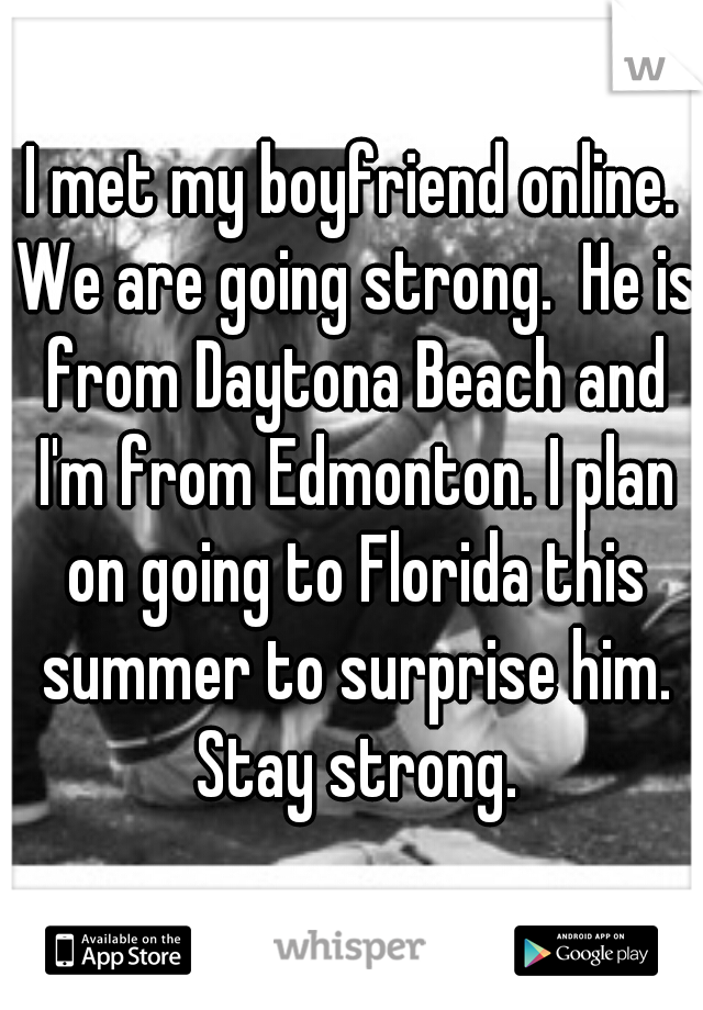 I met my boyfriend online. We are going strong.  He is from Daytona Beach and I'm from Edmonton. I plan on going to Florida this summer to surprise him. Stay strong.
