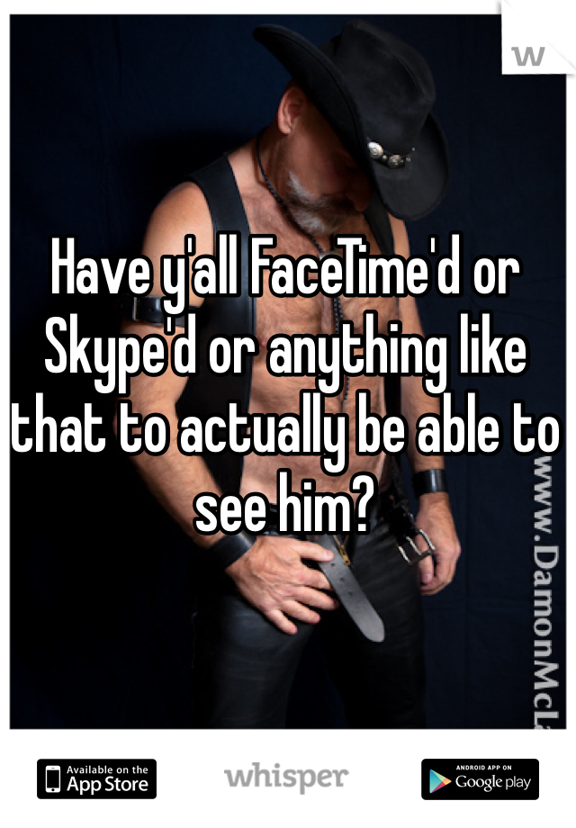 Have y'all FaceTime'd or Skype'd or anything like that to actually be able to see him?