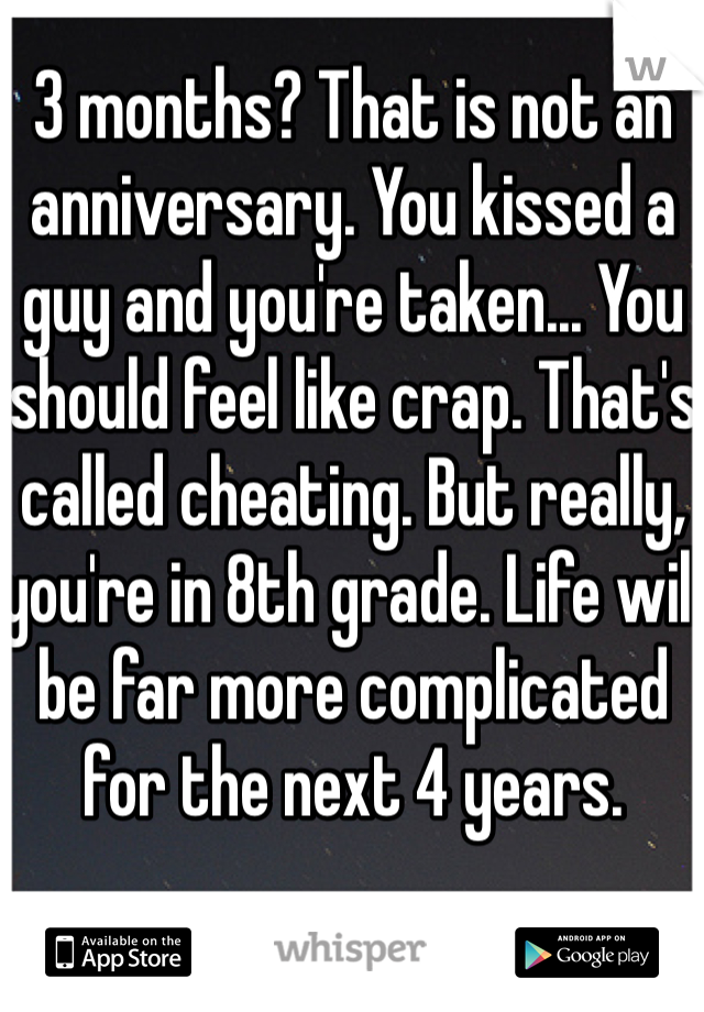 3 months? That is not an anniversary. You kissed a guy and you're taken... You should feel like crap. That's called cheating. But really, you're in 8th grade. Life will be far more complicated for the next 4 years.