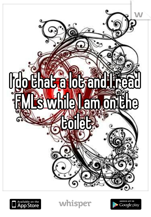 I do that a lot and I read FMLs while I am on the toilet