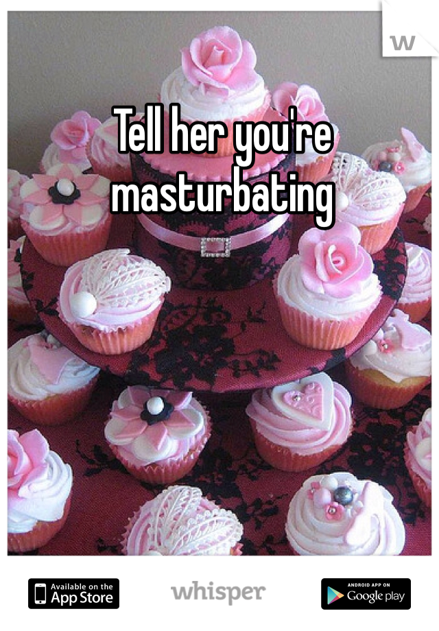 Tell her you're masturbating 