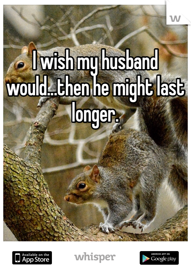 I wish my husband would...then he might last longer. 