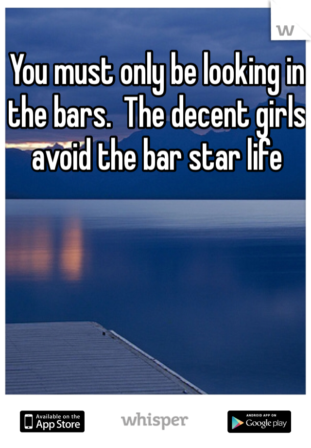 You must only be looking in the bars.  The decent girls avoid the bar star life