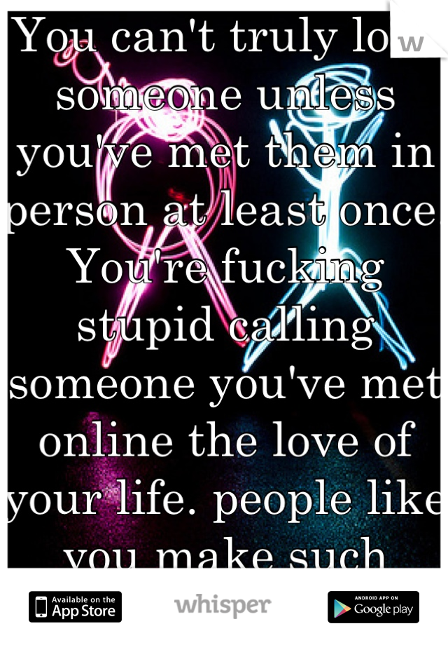 You can't truly love someone unless you've met them in person at least once. You're fucking stupid calling someone you've met online the love of your life. people like you make such words meaningless.
