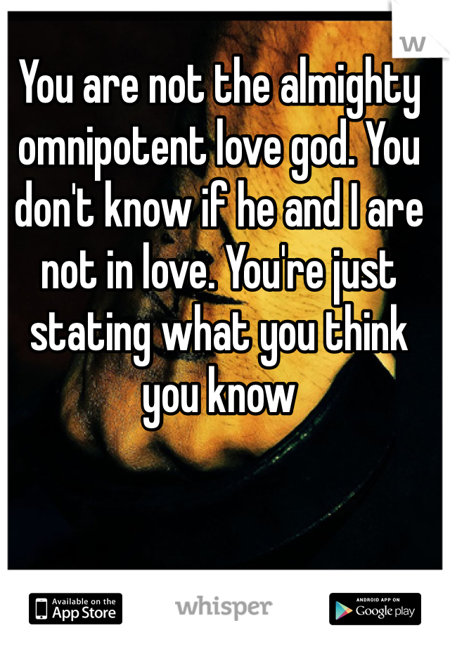 You are not the almighty omnipotent love god. You don't know if he and I are not in love. You're just stating what you think you know