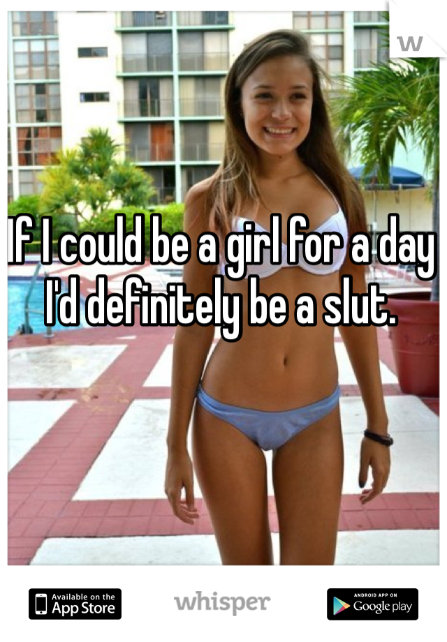 If I could be a girl for a day I'd definitely be a slut. 