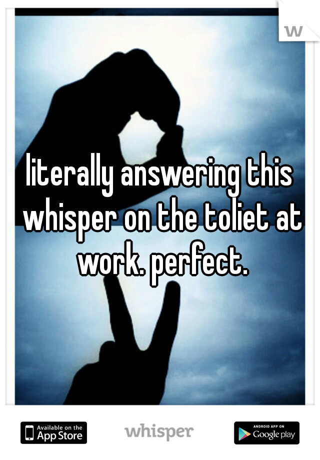 literally answering this whisper on the toliet at work. perfect.