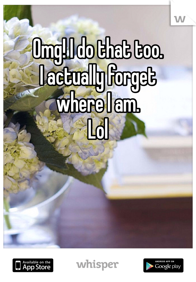 Omg! I do that too. 
I actually forget 
where I am. 
Lol 