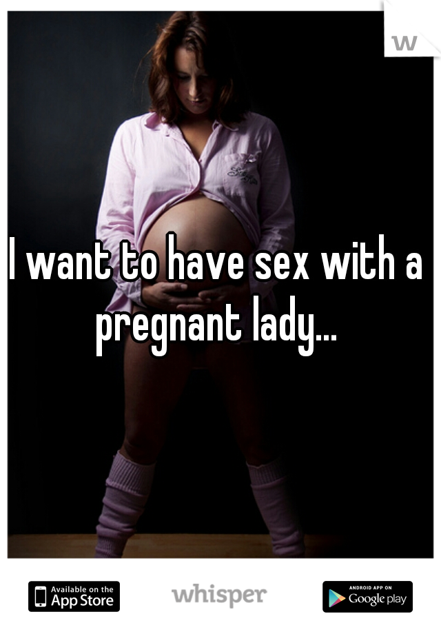 I want to have sex with a pregnant lady... 