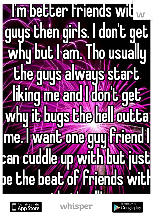 I'm better friends with guys then girls. I don't get why but I am. Tho usually the guys always start liking me and I don't get why it bugs the hell outta me. I want one guy friend I can cuddle up with but just be the beat of friends with that's all! 