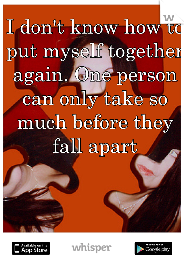 I don't know how to put myself together again. One person can only take so much before they fall apart 