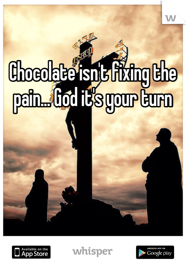 Chocolate isn't fixing the pain... God it's your turn