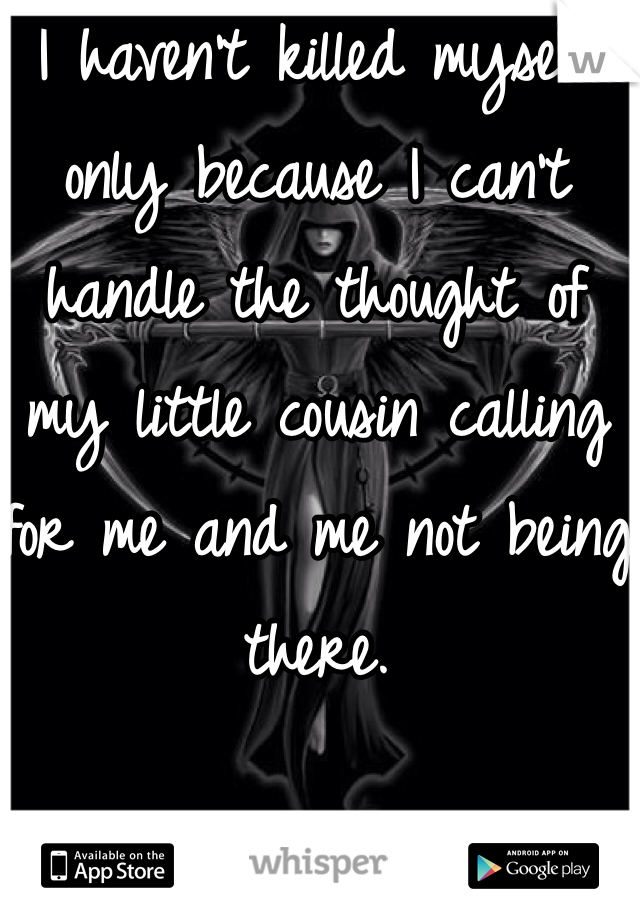 I haven't killed myself only because I can't handle the thought of my little cousin calling for me and me not being there. 