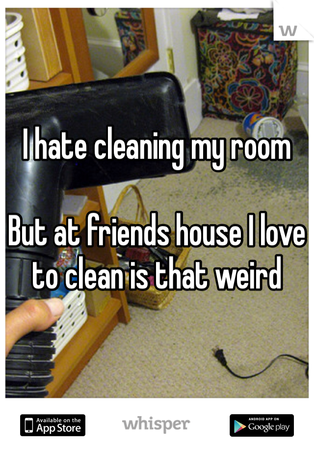 I hate cleaning my room 

But at friends house I love to clean is that weird