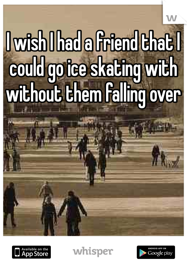 I wish I had a friend that I could go ice skating with without them falling over 