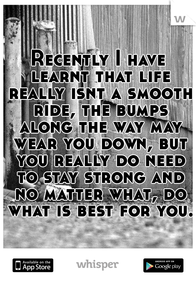 Recently I have learnt that life really isnt a smooth ride, the bumps along the way may wear you down, but you really do need to stay strong and no matter what, do what is best for you. 