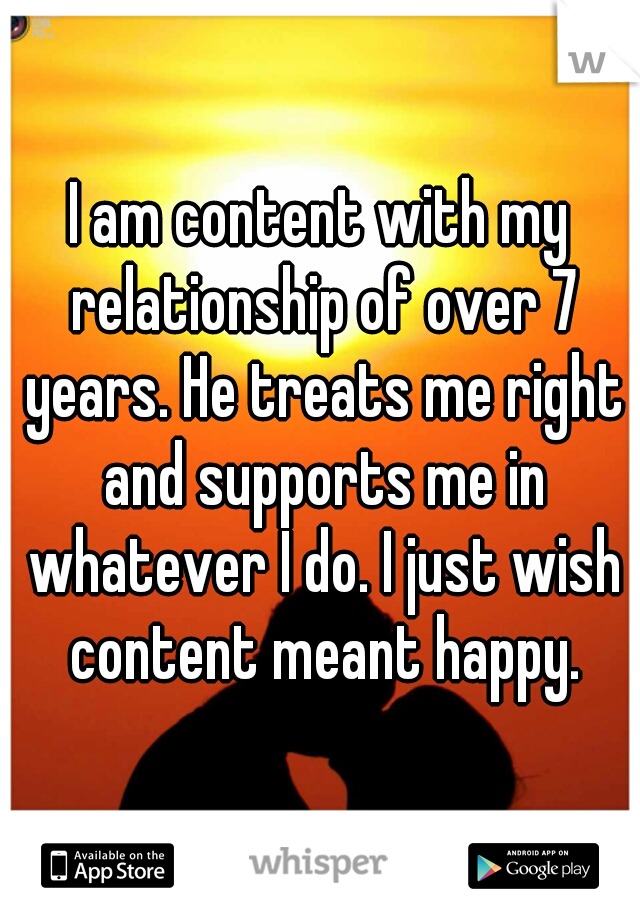 I am content with my relationship of over 7 years. He treats me right and supports me in whatever I do. I just wish content meant happy.