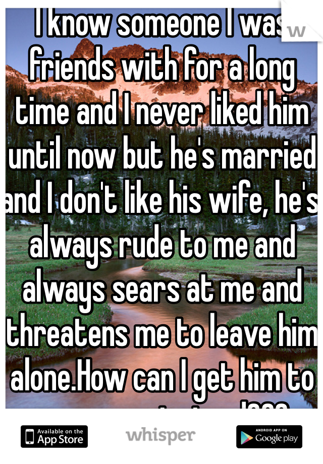 I know someone I was friends with for a long time and I never liked him until now but he's married and I don't like his wife, he's always rude to me and always sears at me and threatens me to leave him alone.How can I get him to marry me instead??? Please help me