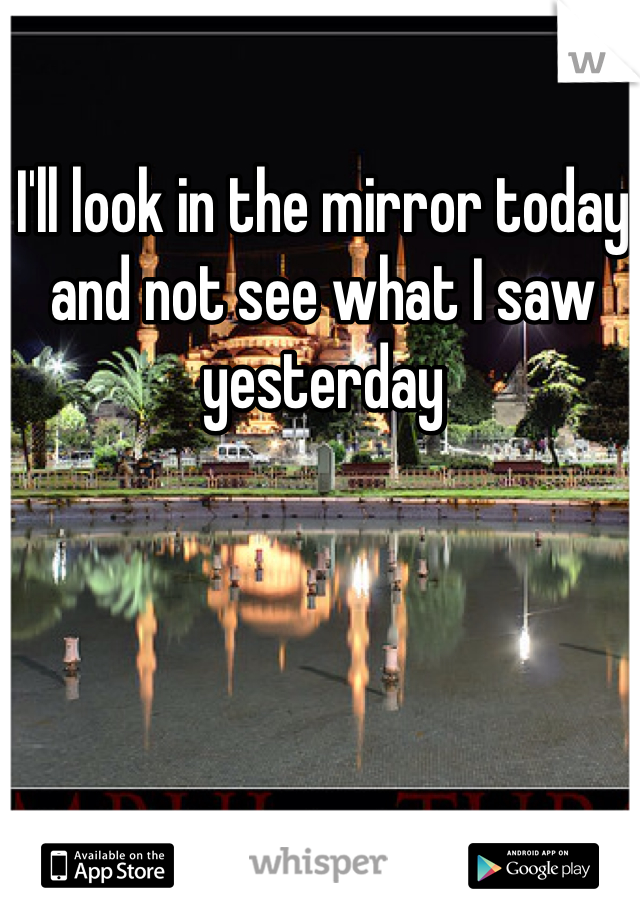 I'll look in the mirror today and not see what I saw yesterday 