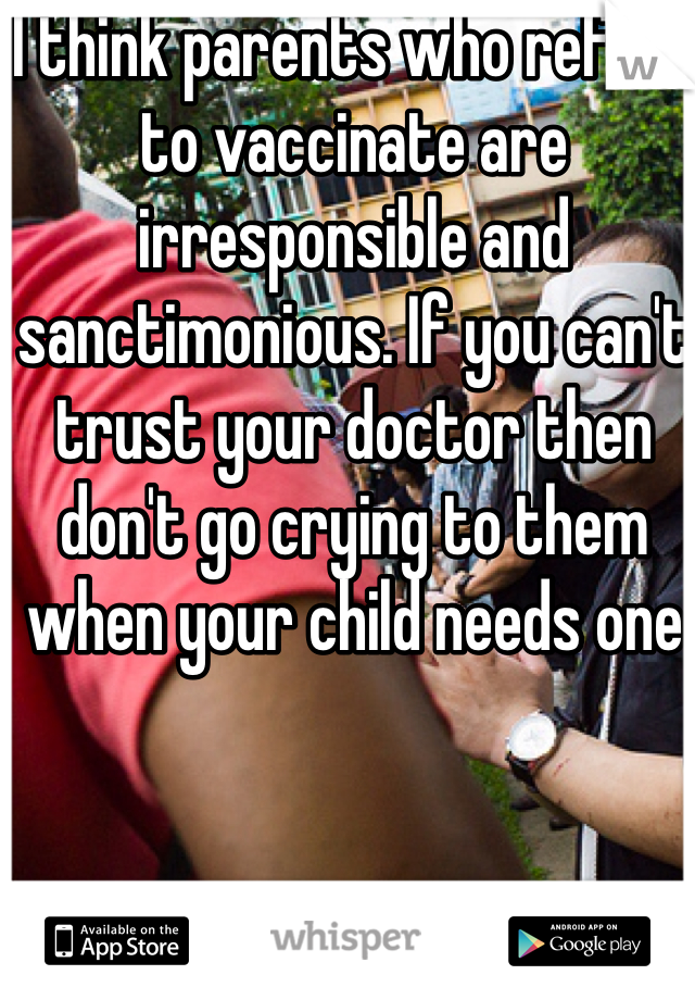 I think parents who refuse to vaccinate are irresponsible and sanctimonious. If you can't trust your doctor then don't go crying to them when your child needs one 