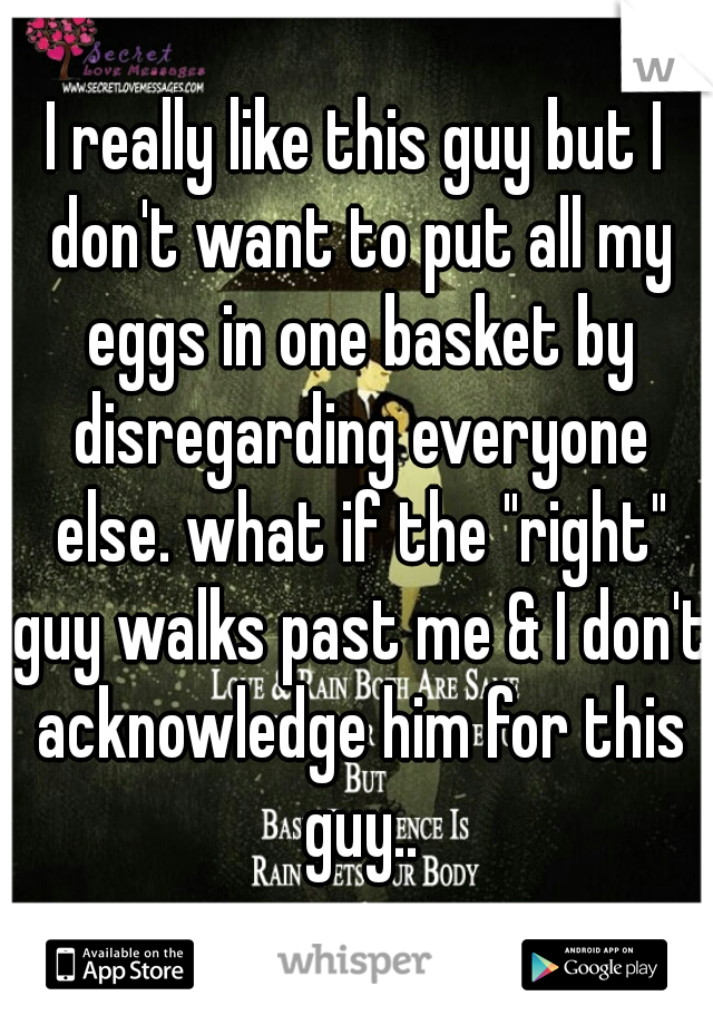 I really like this guy but I don't want to put all my eggs in one basket by disregarding everyone else. what if the "right" guy walks past me & I don't acknowledge him for this guy..