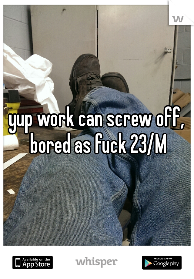 yup work can screw off, bored as fuck 23/M